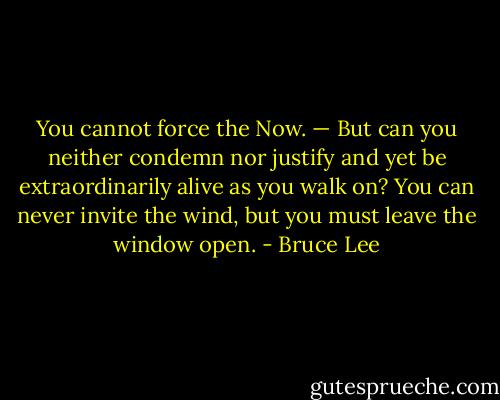 You cannot force the Now. — But can you neither condemn nor justify and yet be extraordinarily alive as you walk on? You can never invite the wind, but you must leave the window open. - Bruce Lee