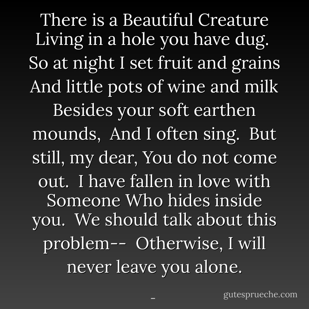 There is a Beautiful Creature<br />Living in a hole you have dug.<br /><br />So at night<br />I set fruit and grains<br />And little pots of wine and milk<br />Besides your soft earthen mounds,<br /><br />And I often sing.<br /><br />But still, my dear,<br />You do not come out.<br /><br />I have fallen in love with Someone<br />Who hides inside you.<br /><br />We should talk about this problem--<br /><br />Otherwise,<br />I will never leave you alone. - 