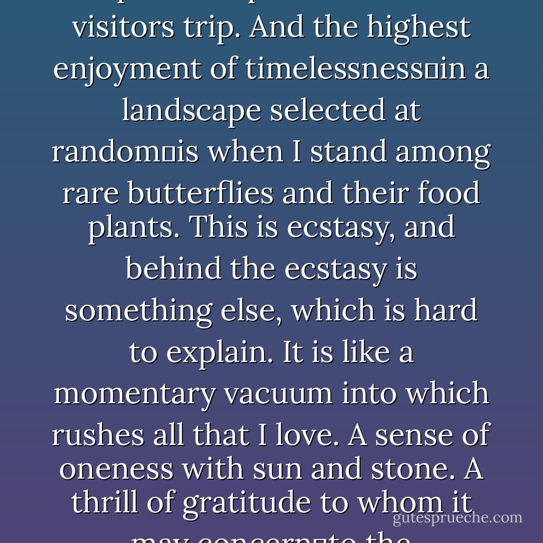 I confess I do not believe in time. I like to fold my magic carpet, after use, in such a way as to superimpose one part of the pattern upon another. Let visitors trip. And the highest enjoyment of timelessness―in a landscape selected at random―is when I stand among rare butterflies and their food plants. This is ecstasy, and behind the ecstasy is something else, which is hard to explain. It is like a momentary vacuum into which rushes all that I love. A sense of oneness with sun and stone. A thrill of gratitude to whom it may concern―to the contrapuntal genius of human fate or to tender ghosts humoring a lucky mortal. - Vladimir Nabokov