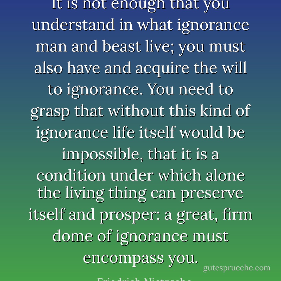 It is not enough that you understand in what ignorance man and beast live; you must also have and acquire the will to ignorance. You need to grasp that without this kind of ignorance life itself would be impossible, that it is a condition under which alone the living thing can preserve itself and prosper: a great, firm dome of ignorance must encompass you. - Friedrich Nietzsche