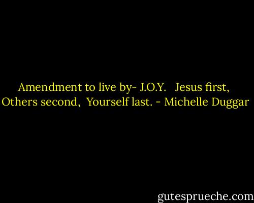Amendment to live by-<br />J.O.Y.<br /> <br />Jesus first, <br />Others second, <br />Yourself last. - Michelle Duggar