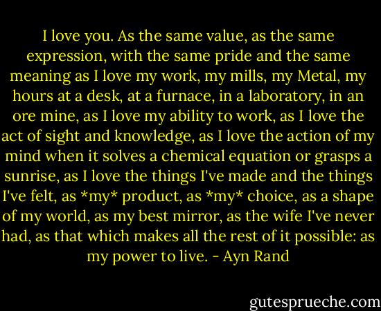 I love you. As the same value, as the same expression, with the same pride and the same meaning as I love my work, my mills, my Metal, my hours at a desk, at a furnace, in a laboratory, in an ore mine, as I love my ability to work, as I love the act of sight and knowledge, as I love the action of my mind when it solves a chemical equation or grasps a sunrise, as I love the things I've made and the things I've felt, as *my* product, as *my* choice, as a shape of my world, as my best mirror, as the wife I've never had, as that which makes all the rest of it possible: as my power to live. - Ayn Rand