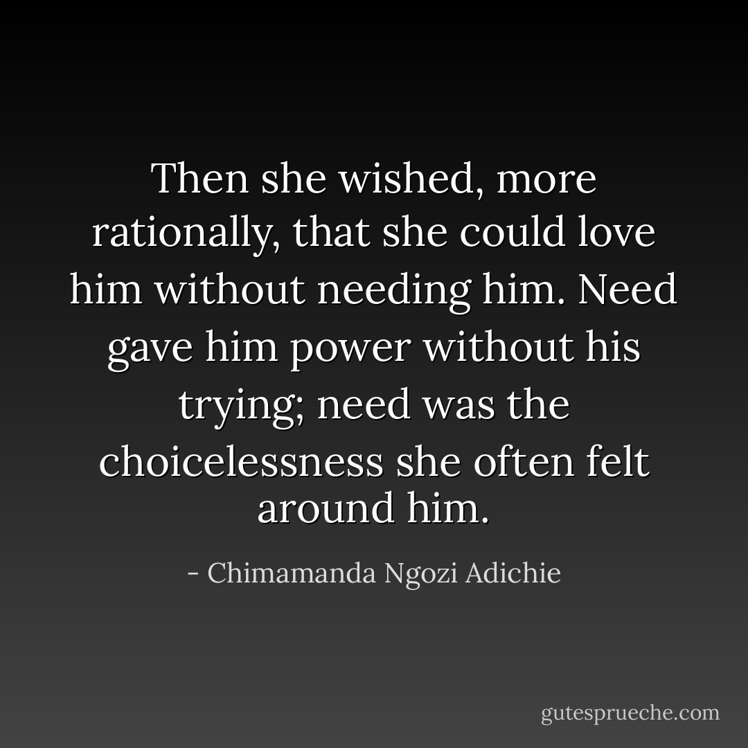 Then she wished, more rationally, that she could love him without needing him. Need gave him power without his trying; need was the choicelessness she often felt around him. - Chimamanda Ngozi Adichie