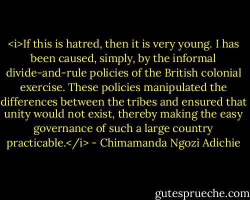 <i>If this is hatred, then it is very young. I has been caused, simply, by the informal divide-and-rule policies of the British colonial exercise. These policies manipulated the differences between the tribes and ensured that unity would not exist, thereby making the easy governance of such a large country practicable.</i> - Chimamanda Ngozi Adichie