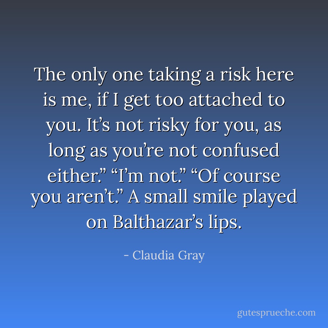 The only one taking a risk here is me, if I get too attached to you.<br />It’s not risky for you, as long as you’re not confused either.”<br />“I’m not.”<br />“Of course you aren’t.” A small smile played on Balthazar’s lips. - Claudia Gray