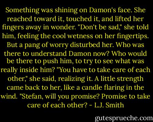 Something was shining on Damon's face. She reached toward it, touched it, and lifted her fingers away in wonder.<br />"Don't be sad," she told him, feeling the cool wetness on her fingertips. But a pang of worry disturbed her. Who was there to understand Damon now? Who would be there to push him, to try to see what was really inside him? "You have to take care of each other," she said, realizing it. A little strength came back to her, like a candle flaring in the wind. "Stefan, will you promise? Promise to take care of each other? - L.J. Smith