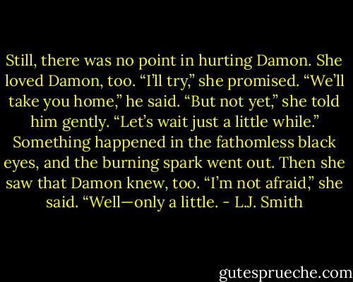 Still, there was no point in hurting Damon. She loved Damon, too. “I’ll try,” she promised.<br />“We’ll take you home,” he said.<br />“But not yet,” she told him gently. “Let’s wait just a little while.”<br />Something happened in the fathomless black eyes, and the burning spark went out. Then she saw that Damon knew, too.<br />“I’m not afraid,” she said. “Well—only a little. - L.J. Smith