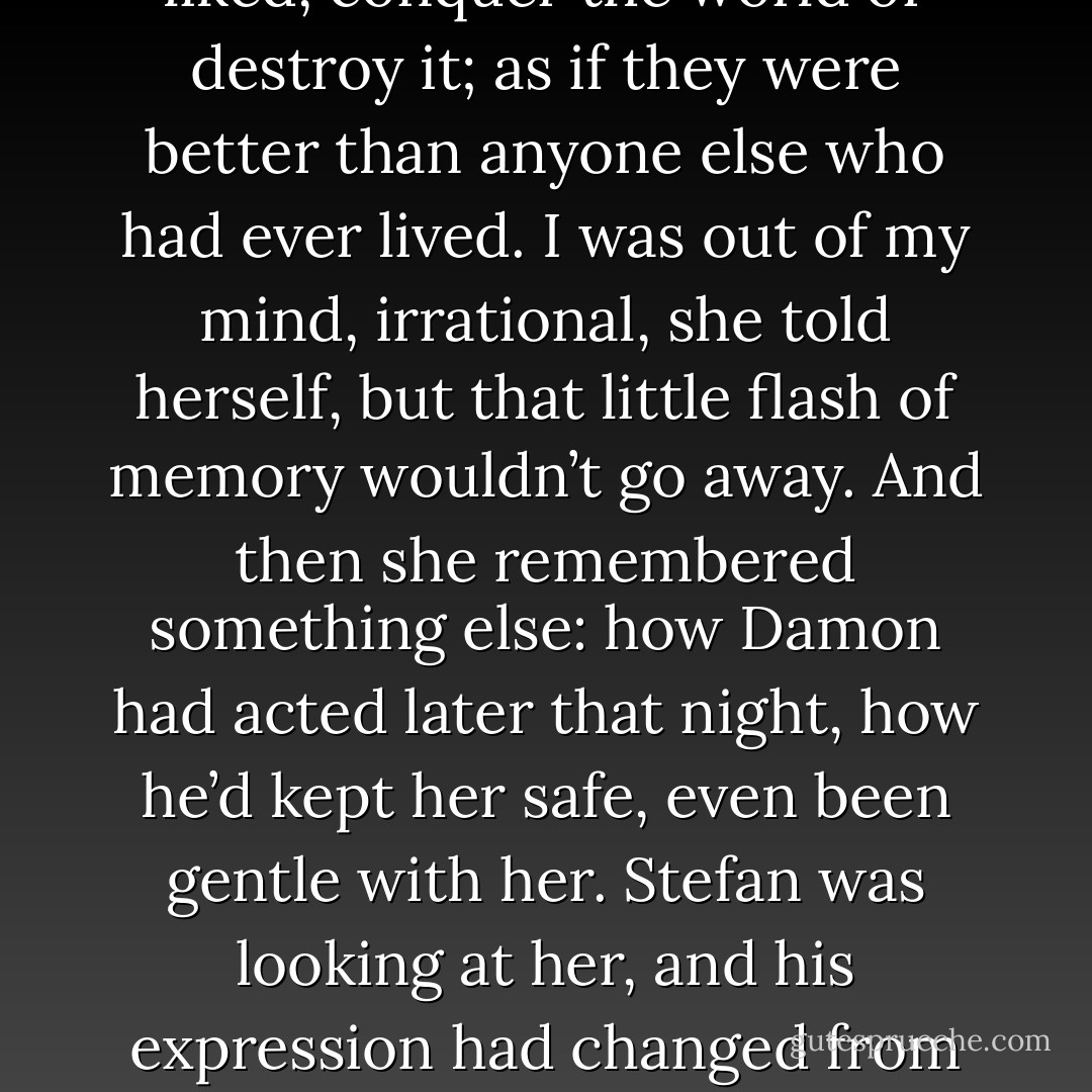 But then she remembered something else, just a flash: looking up at Damon’s face in the woods and feeling such—such excitement, such affinity with him. As if he understood the flame that burned inside her as nobody else ever could. As if together they could do anything they liked, conquer the world or destroy it; as if they were better than anyone else who had ever lived.<br />I was out of my mind, irrational, she told herself, but that little flash of memory wouldn’t go away.<br />And then she remembered something else: how Damon had acted later that night, how he’d kept her safe, even been gentle with her.<br />Stefan was looking at her, and his expression had changed from belligerence to bitter anger and fear. Part of her wanted to reassure him completely, to throw her arms around him and tell him that she was his and always would be and that nothing else mattered. Not the town, not Damon, not anything.<br />But she wasn’t doing it. - L.J. Smith