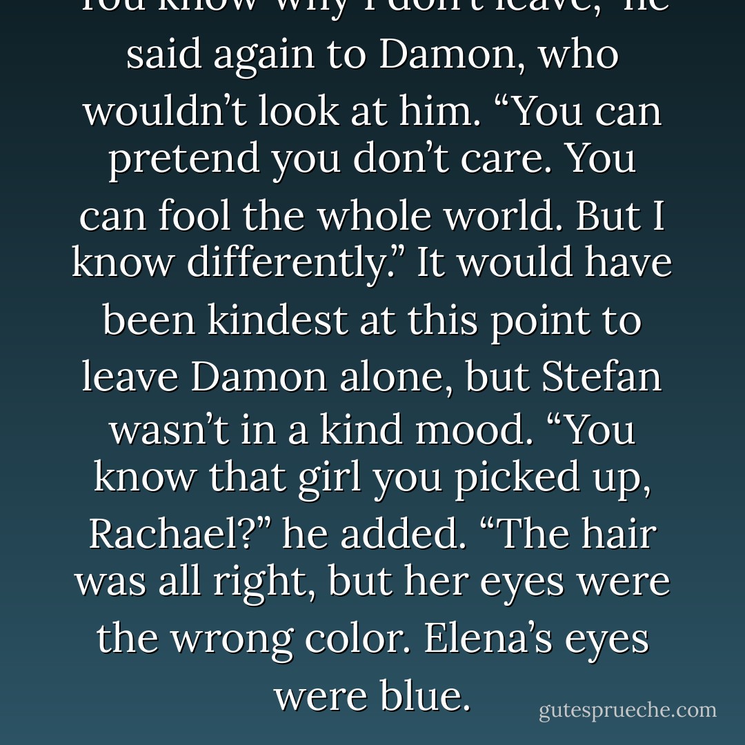 You know why I don’t leave,” he said again to Damon, who wouldn’t look at him. “You can pretend you don’t care. You can fool the whole world. But I know differently.” It would have been kindest at this point to leave Damon alone, but Stefan wasn’t in a kind mood. “You know that girl you picked up, Rachael?” he added. “The hair was all right, but her eyes were the wrong color. Elena’s eyes were blue. - L.J. Smith