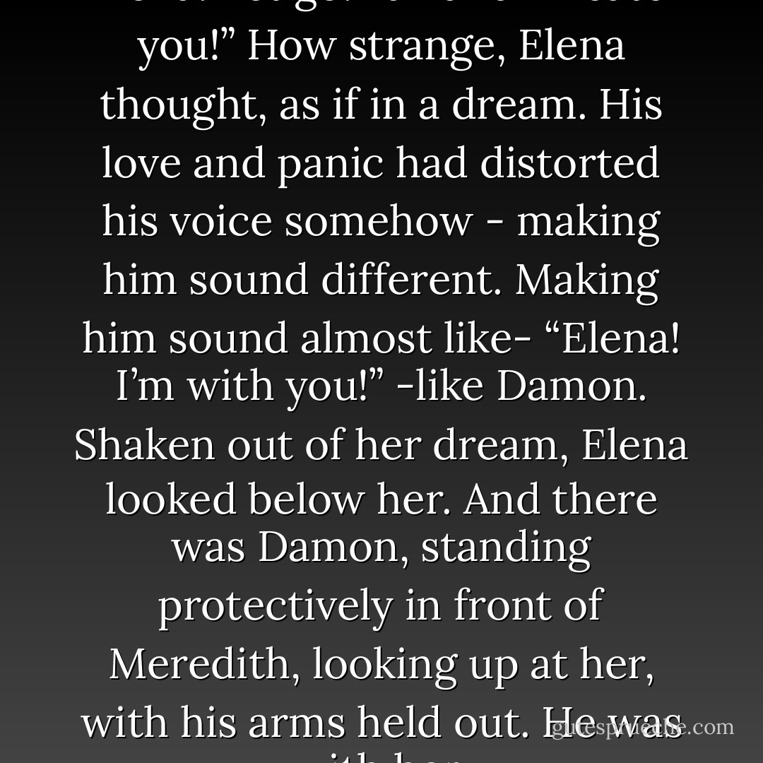 She heard Stefan’s voice.<br />“Elena! Let go! Fall and I’ll catch you!”<br />How strange, Elena thought, as if in a dream. His love and panic had distorted his voice somehow - making him sound different. Making him sound almost like-<br />“Elena! I’m with you!”<br />-like Damon.<br />Shaken out of her dream, Elena looked below her. And there was Damon, standing protectively in front of Meredith, looking up at her, with his arms held out.<br />He was with her. - L.J. Smith