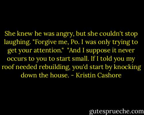 She knew he was angry, but she couldn't stop laughing. "Forgive me, Po. I was only trying to get your attention."<br /><br />"And I suppose it never occurs to you to start small. If I told you my roof needed rebuilding, you'd start by knocking down the house. - Kristin Cashore