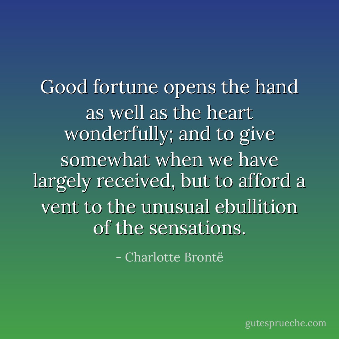 Good fortune opens the hand as well as the heart wonderfully; and to give somewhat when we have largely received, but to afford a vent to the unusual ebullition of the sensations. - Charlotte Brontë