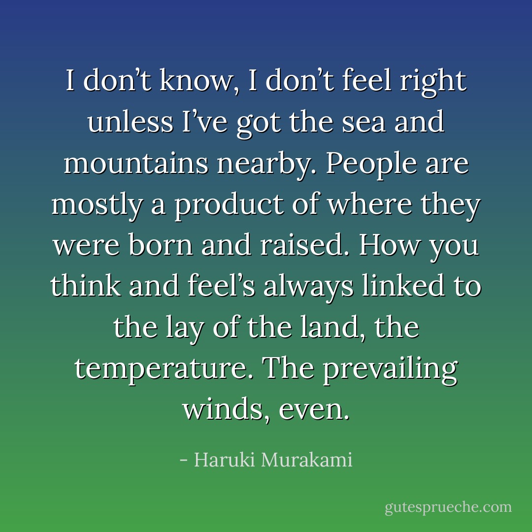 I don’t know, I don’t feel right unless I’ve got the sea and mountains nearby. People are mostly a product of where they were born and raised. How you think and feel’s always linked to the lay of the land, the temperature. The prevailing winds, even. - Haruki Murakami