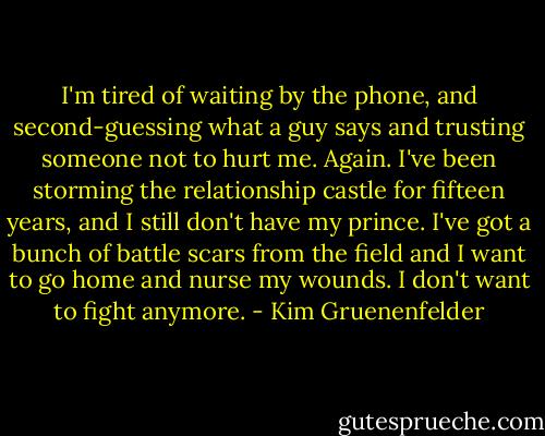 I'm tired of waiting by the phone, and second-guessing what a guy says and trusting someone not to hurt me. Again. I've been storming the relationship castle for fifteen years, and I still don't have my prince. I've got a bunch of battle scars from the field and I want to go home and nurse my wounds. I don't want to fight anymore. - Kim Gruenenfelder