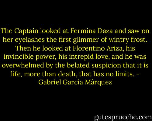 The Captain looked at Fermina Daza and saw on her eyelashes the first glimmer of wintry frost. Then he looked at Florentino Ariza, his invincible power, his intrepid love, and he was overwhelmed by the belated suspicion that it is life, more than death, that has no limits. - Gabriel García Márquez