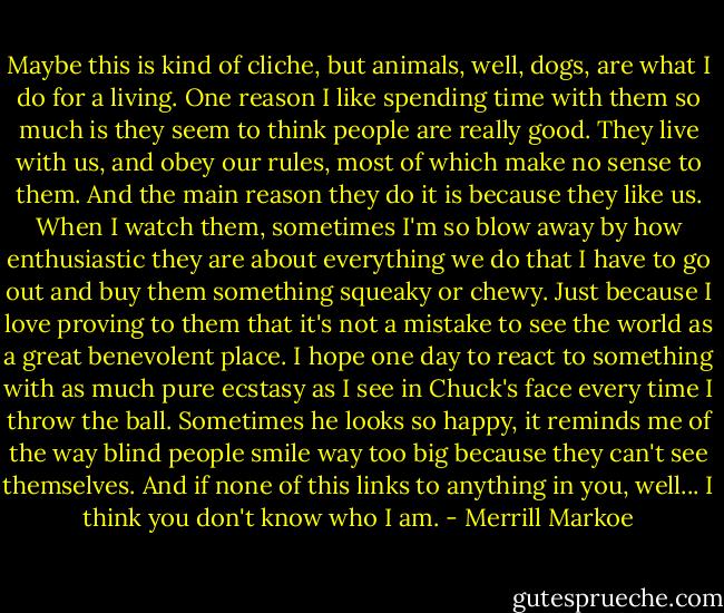 Maybe this is kind of cliche, but animals, well, dogs, are what I do for a living. One reason I like spending time with them so much is they seem to think people are really good. They live with us, and obey our rules, most of which make no sense to them. And the main reason they do it is because they like us. When I watch them, sometimes I'm so blow away by how enthusiastic they are about everything we do that I have to go out and buy them something squeaky or chewy. Just because I love proving to them that it's not a mistake to see the world as a great benevolent place. I hope one day to react to something with as much pure ecstasy as I see in Chuck's face every time I throw the ball. Sometimes he looks so happy, it reminds me of the way blind people smile way too big because they can't see themselves. And if none of this links to anything in you, well... I think you don't know who I am. - Merrill Markoe