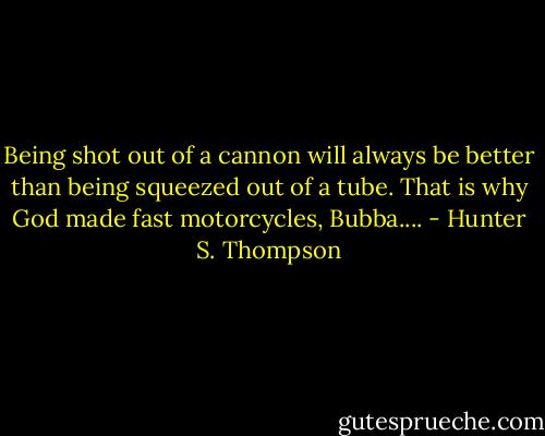 Being shot out of a cannon will always be better than being squeezed out of a tube. That is why God made fast motorcycles, Bubba.... - Hunter S. Thompson