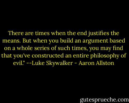 There are times when the end justifies the means. But when you build an argument based on a whole series of such times, you may find that you've constructed an entire philosophy of evil." --Luke Skywalker - Aaron Allston