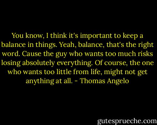 You know, I think it's important to keep a balance in things. Yeah, balance, that's the right word. Cause the guy who wants too much risks losing absolutely everything. Of course, the one who wants too little from life, might not get anything at all. - Thomas Angelo