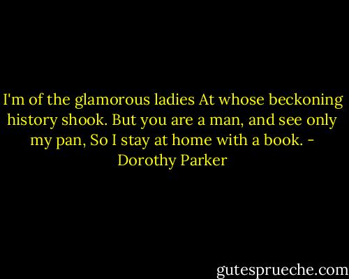 I'm of the glamorous ladies<br />At whose beckoning history shook.<br />But you are a man, and see only my pan,<br />So I stay at home with a book. - Dorothy Parker