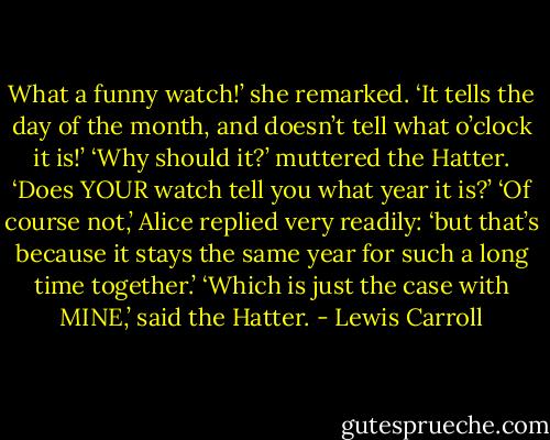 What a funny watch!’ she remarked. ‘It tells the day of the month, and doesn’t tell<br />what o’clock it is!’<br />‘Why should it?’ muttered the Hatter. ‘Does YOUR watch tell you what year it is?’<br />‘Of course not,’ Alice replied very readily: ‘but that’s because it stays the same year for such a long time together.’<br />‘Which is just the case with MINE,’ said the Hatter. - Lewis Carroll