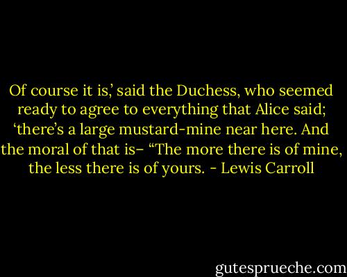 Of course it is,’ said the Duchess, who seemed ready to agree to everything<br />that Alice said; ‘there’s a large mustard-mine near here. And the moral<br />of that is– “The more there is of mine, the less there is of yours. - Lewis Carroll