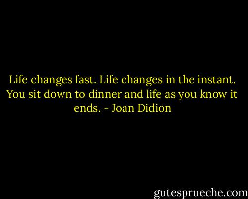 Life changes fast. Life changes in the instant. You sit down to dinner and life as you know it ends. - Joan Didion