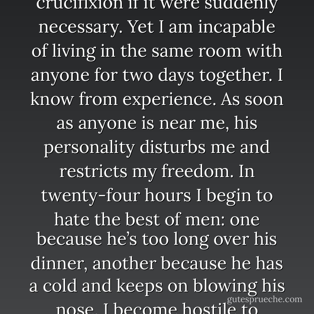 The more I love humanity in general the less I love man in particular. In my dreams, I often make plans for the service of humanity, and perhaps I might actually face crucifixion if it were suddenly necessary. Yet I am incapable of living in the same room with anyone for two days together. I know from experience. As soon as anyone is near me, his personality disturbs me and restricts my freedom. In twenty-four hours I begin to hate the best of men: one because he’s too long over his dinner, another because he has a cold and keeps on blowing his nose. I become hostile to people the moment they come close to me. But it has always happened that the more I hate men individually the more I love humanity. - Fyodor Dostoevsky