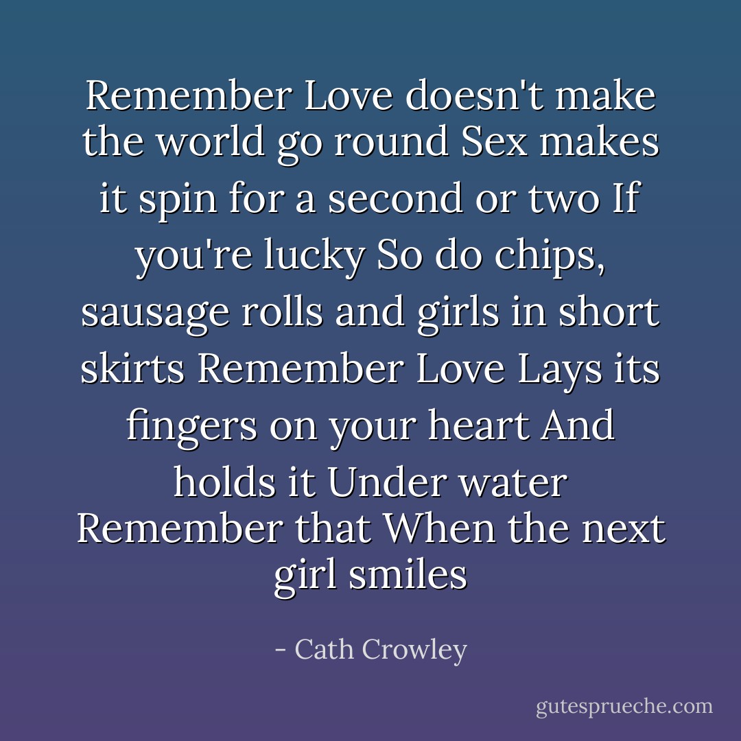 Remember<br />Love doesn't make the world go round<br />Sex makes it spin for a second or two<br />If you're lucky<br />So do chips, sausage rolls and girls in short skirts<br />Remember<br />Love<br />Lays its fingers on your heart<br />And holds it<br />Under water<br />Remember that<br />When the next girl smiles - Cath Crowley