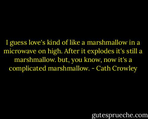 I guess love's kind of like a marshmallow in a microwave on high. After it explodes it's still a marshmallow. but, you know, now it's a complicated marshmallow. - Cath Crowley