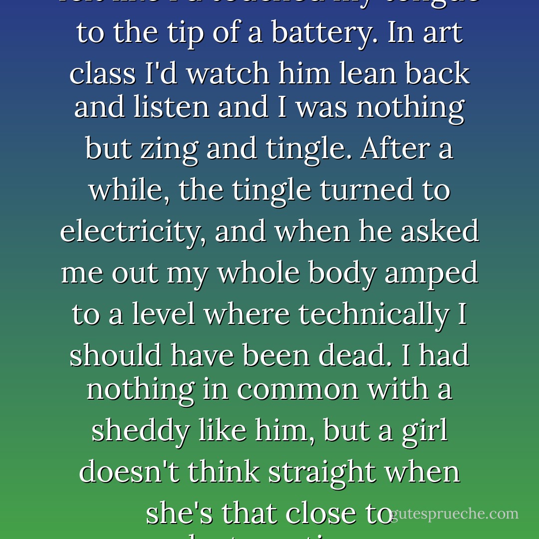 Every time he looked at me I felt like I'd touched my tongue to the tip of a battery. In art class I'd watch him lean back and listen and I was nothing but zing and tingle. After a while, the tingle turned to electricity, and when he asked me out my whole body amped to a level where technically I should have been dead. I had nothing in common with a sheddy like him, but a girl doesn't think straight when she's that close to electrocution. - Cath Crowley