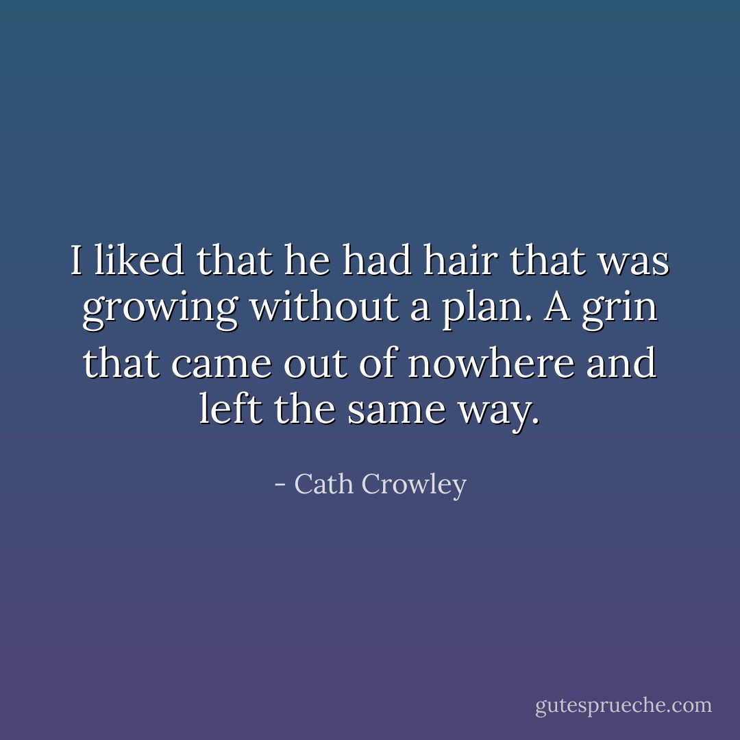 I liked that he had hair that was growing without a plan. A grin that came out of nowhere and left the same way. - Cath Crowley