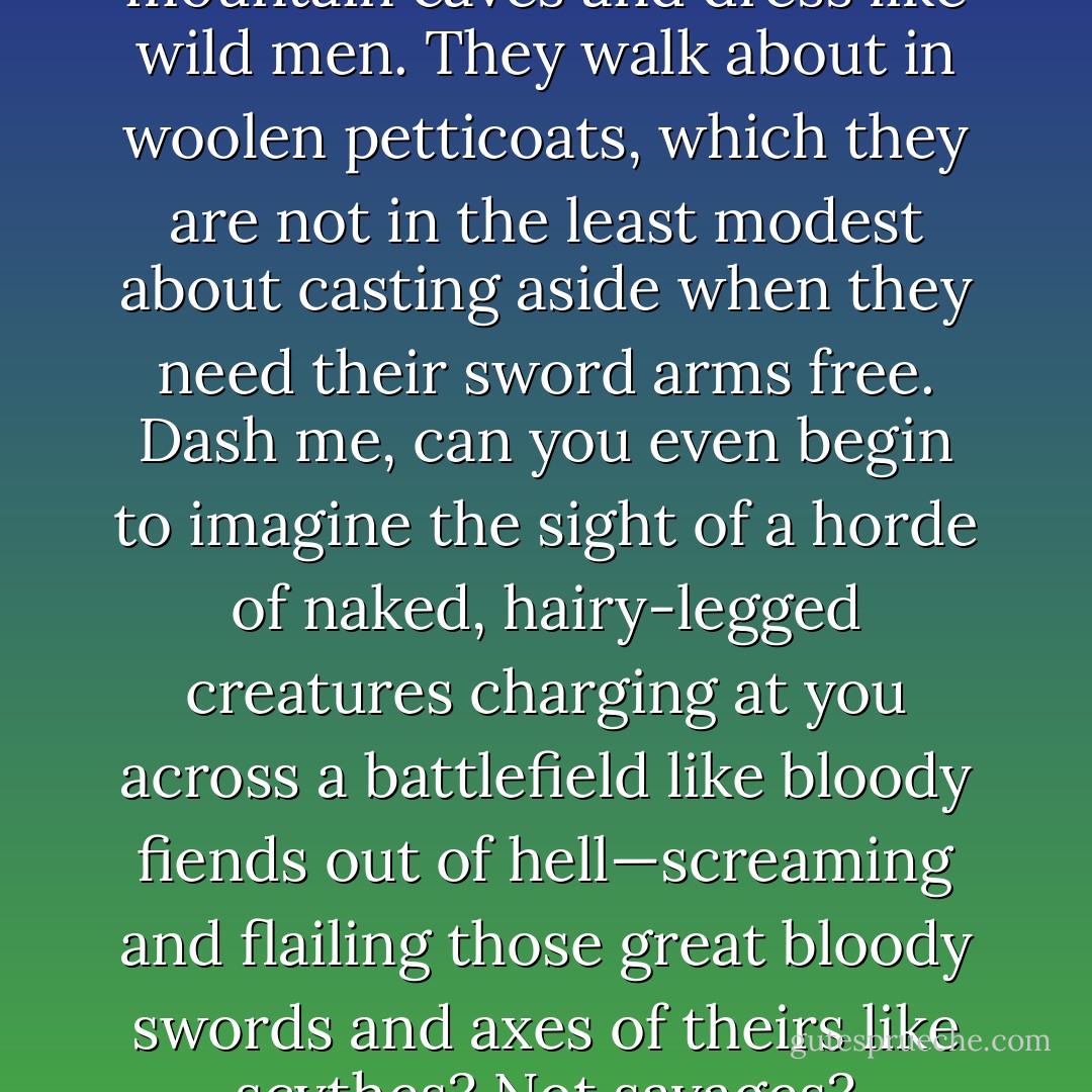 Note savages, eh? They live in mountain caves and dress like wild men. They walk about in woolen petticoats, which they are not in the least modest about casting aside when they need their sword arms free. Dash me, can you even begin to imagine the sight of a horde of naked, hairy-legged creatures charging at you across a battlefield like bloody fiends out of hell—screaming and flailing those great bloody swords and axes of theirs like scythes? Not savages? - Marsha Canham