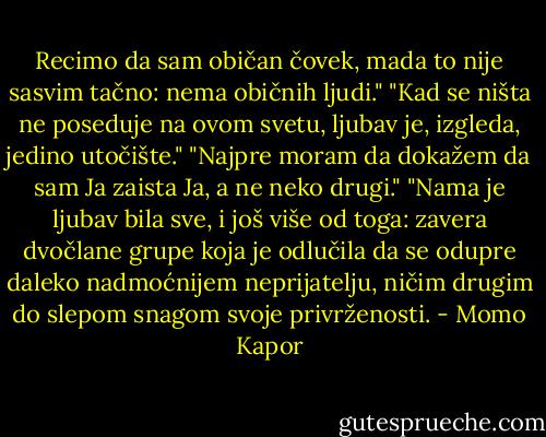 Recimo da sam običan čovek, mada to nije sasvim tačno: nema običnih ljudi."<br />"Kad se ništa ne poseduje na ovom svetu, ljubav je, izgleda, jedino utočište."<br />"Najpre moram da dokažem da sam Ja zaista Ja, a ne neko drugi."<br />"Nama je ljubav bila sve, i još više od toga: zavera dvočlane grupe koja je odlučila da se odupre daleko nadmoćnijem neprijatelju, ničim drugim do slepom snagom svoje privrženosti. - Momo Kapor
