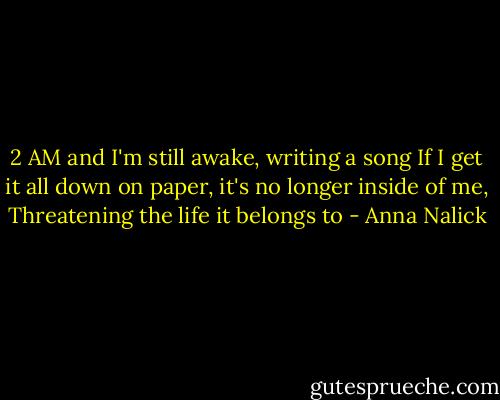 2 AM and I'm still awake, writing a song<br />If I get it all down on paper, it's no longer inside of me, Threatening the life it belongs to - Anna Nalick