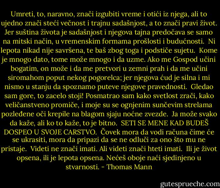 Umreti, to, naravno, znači izgubiti vreme i otići iz njega, ali to ujedno znači steći večnost i trajnu sadašnjost, a to znači pravi život. Jer suština života je sadašnjost i njegova tajna predočava se samo na mitski način, u vremenskim formama prošlosti i budućnosti.<br /><br />Ni lepota nikad nije savršena, te baš zbog toga i podstiče sujetu.<br /><br />Kome je mnogo dato, tome može mnogo i da uzme. Ako me Gospod učini bogatim, on može i da me pretvori u zemni prah i da me učini siromahom poput nekog pogorelca; jer njegova ćud je silna i mi nismo u stanju da spoznamo puteve njegove pravednosti.<br /><br />Gledao sam gore, to zacelo stoji! Posmatrao sam kako svetlost zrači, kako veličanstveno promiče, i moje su se ognjenim sunčevim strelama pozleđene oči krepile na blagom sjaju noćne zvezde.<br /><br />Ja može svako da kaže, ali ko to kaže, to je bitno.<br /><br />SETI SE MENE KAD BUDEŠ DOSPEO U SVOJE CARSTVO.<br /><br />Čovek mora da vodi računa čime će se ukrasiti, mora da pripazi da se ne odluči za ono što mu ne pristaje.<br /><br />Videti ne znači imati. Ali videti znači hteti imati.<br /><br />Ili je život opsena, ili je lepota opsena. Nećeš oboje naći sjedinjeno u stvarnosti. - Thomas Mann