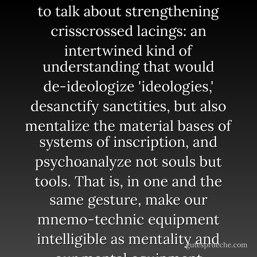 Truly, more than removing the partition between vectors and values, we would have needed to talk about strengthening crisscrossed lacings: an intertwined kind of understanding that would de-ideologize 'ideologies,' desanctify sanctities, but also mentalize the material bases of systems of inscription, and psychoanalyze not souls but tools. That is, in one and the same gesture, make our mnemo-technic equipment intelligible as mentality and our mental equipment intelligible as technology. - Régis Debray