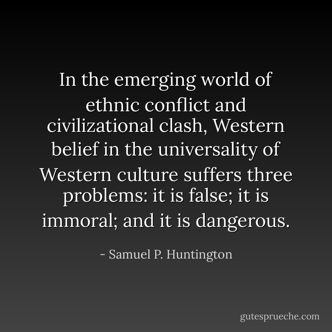 In the emerging world of ethnic conflict and civilizational clash, Western belief in the universality of Western culture suffers three problems: it is false; it is immoral; and it is dangerous. - Samuel P. Huntington