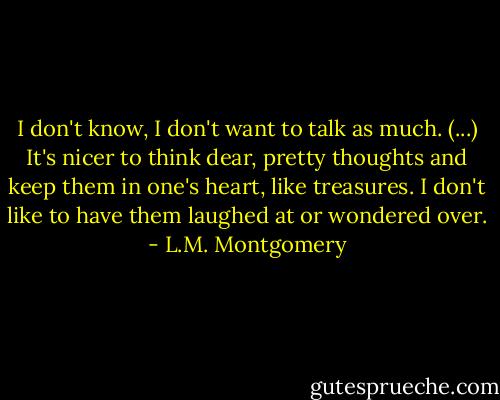 I don't know, I don't want to talk as much. (...) It's nicer to think dear, pretty thoughts and keep them in one's heart, like treasures. I don't like to have them laughed at or wondered over. - L.M. Montgomery
