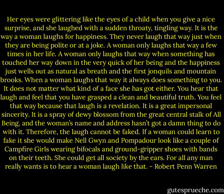 Her eyes were glittering like the eyes of a child when you give a nice surprise, and she laughed with a sudden throaty, tingling way. It is the way a woman laughs for happiness. They never laugh that way just when they are being polite or at a joke. A woman only laughs that way a few times in her life. A woman only laughs that way when something has touched her way down in the very quick of her being and the happiness just wells out as natural as breath and the first jonquils and mountain brooks. When a woman laughs that way it always does something to you. It does not matter what kind of a face she has got either. You hear that laugh and feel that you have grasped a clean and beautiful truth. You feel that way because that laugh is a revelation. It is a great impersonal sincerity. It is a spray of dewy blossom from the great central stalk of All Being, and the woman’s name and address hasn’t got a damn thing to do with it. Therefore, the laugh cannot be faked. If a woman could learn to fake it she would make Nell Gwyn and Pompadour look like a couple of Campfire Girls wearing bifocals and ground-gripper shoes with bands on their teeth. She could get all society by the ears. For all any man really wants is to hear a woman laugh like that. - Robert Penn Warren