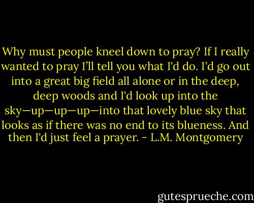 Why must people kneel down to pray? If I really wanted to pray I’ll tell you what I'd do. I'd go out into a great big field all alone or in the deep, deep woods and I'd look up into the sky—up—up—up—into that lovely blue sky that looks as if there was no end to its blueness. And then I'd just feel a prayer. - L.M. Montgomery