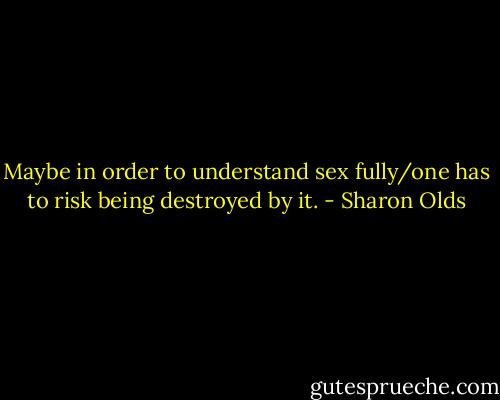 Maybe in order to understand sex fully/one has to risk being destroyed by it. - Sharon Olds