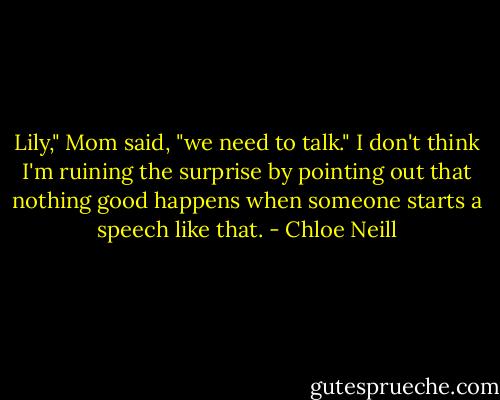 Lily," Mom said, "we need to talk."<br />I don't think I'm ruining the surprise by pointing out that nothing good happens when someone starts a speech like that. - Chloe Neill