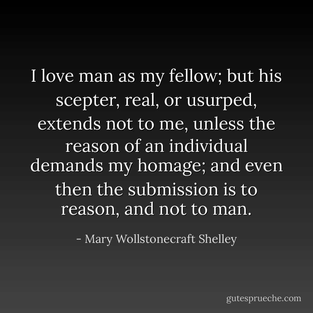 I love man as my fellow; but his scepter, real, or usurped, extends not to me, unless the reason of an individual demands my homage; and even then the submission is to reason, and not to man. - Mary Wollstonecraft Shelley