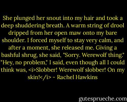 She plunged her snout into my hair and took a deep shuddering breath.<br />A warm string of drool dripped from her open maw onto my bare shoulder.<br />I forced myself to stay very calm, and after a moment, she released me.<br />Giving a bashful shrug, she said, "Sorry. Werewolf thing."<br />"Hey, no problem," I said, even though all I could think was, <i>Slobber! Werewolf slobber! On my skin!</i> - Rachel Hawkins