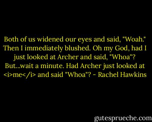 Both of us widened our eyes and said, "Woah."<br />Then I immediately blushed. Oh my God, had I just looked at Archer and said, "Whoa"?<br />But...wait a minute. Had Archer just looked at <i>me</i> and said "Whoa"? - Rachel Hawkins
