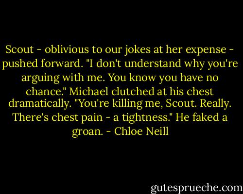 Scout - oblivious to our jokes at her expense - pushed forward. "I don't understand why you're arguing with me. You know you have no chance."<br />Michael clutched at his chest dramatically. "You're killing me, Scout. Really. There's chest pain - a tightness." He faked a groan. - Chloe Neill