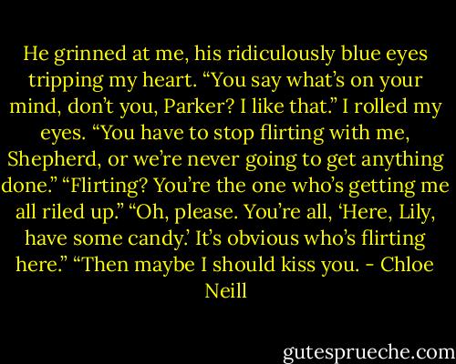 He grinned at me, his ridiculously blue eyes tripping my heart. “You say what’s on your mind, don’t you, Parker? I like that.”<br />I rolled my eyes. “You have to stop flirting with me, Shepherd, or we’re never going to get anything done.”<br />“Flirting? You’re the one who’s getting me all riled up.”<br />“Oh, please. You’re all, ‘Here, Lily, have some candy.’ It’s obvious who’s flirting here.”<br />“Then maybe I should kiss you. - Chloe Neill