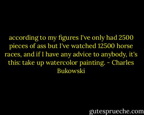 according to my figures I've only had 2500 pieces of ass but I've watched 12500 horse races, and if I have any advice to anybody, it's this: take up watercolor painting. - Charles Bukowski