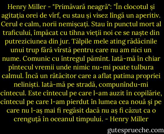 Henry Miller - "Primăvară neagră": "În clocotul și agitația orei de vîrf, eu stau și visez lîngă un aperitiv. Cerul e calm, norii nemișcați. Stau în punctul mort al traficului, împăcat cu tihna vieții noi ce se naște din putreziciunea din jur. Tălpile mele ating rădăcinile unui trup fără vîrstă pentru care nu am nici un nume. Comunic cu întregul pămînt. Iată-mă în chiar pîntecul vremii unde nimic nu-mi poate tulbura calmul. Încă un rătăcitor care a aflat patima propriei neliniști. Iată-mă pe stradă, compunîndu-mi cîntecul. Este cîntecul pe care l-am auzit în copilărie, cîntecul pe care l-am pierdut în lumea cea nouă și pe care nu l-aș mai fi regăsit dacă nu aș fi căzut ca o crenguță în oceanul timpului. - Henry Miller